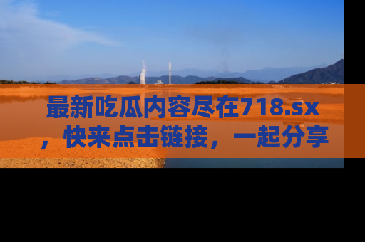 最新吃瓜内容尽在718.sx,快来点击链接,一起分享那些精彩瞬间!