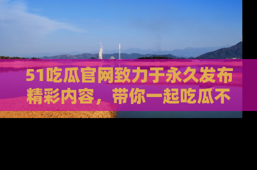 51吃瓜官网致力于永久发布精彩内容，带你一起吃瓜不停歇！