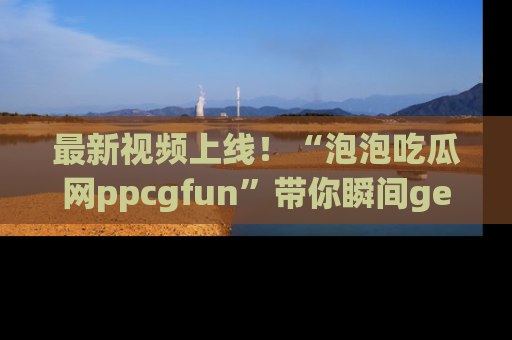最新视频上线！“泡泡吃瓜网ppcgfun”带你瞬间get吃瓜圈的秘密