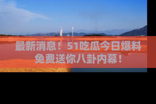 最新消息！51吃瓜今日爆料免费送你八卦内幕！
