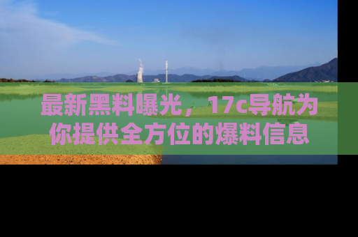 最新黑料曝光,17c导航为你提供全方位的爆料信息