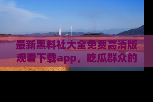 最新黑料社大全免费高清版观看下载app,吃瓜群众的必备神器