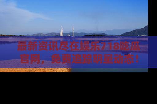 最新资讯尽在娱乐718吃瓜官网，免费追踪明星动态！