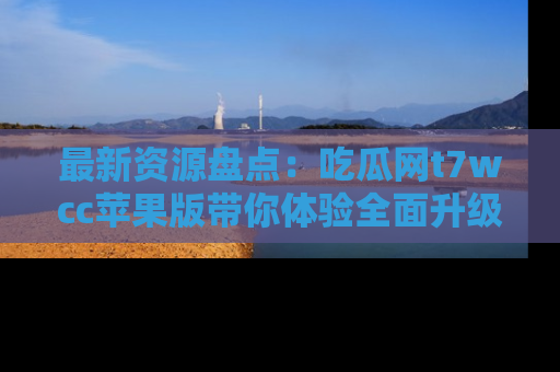 最新资源盘点：吃瓜网t7wcc苹果版带你体验全面升级