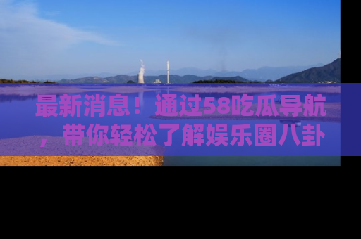 最新消息！通过58吃瓜导航，带你轻松了解娱乐圈八卦动态！