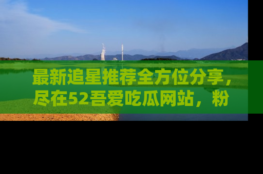 最新追星推荐全方位分享，尽在52吾爱吃瓜网站，粉丝必看